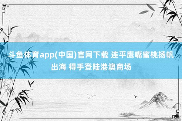 斗鱼体育app(中国)官网下载 连平鹰嘴蜜桃扬帆出海 得手登陆港澳商场