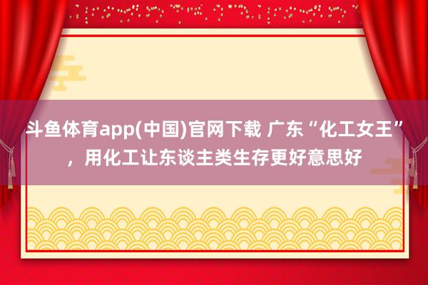 斗鱼体育app(中国)官网下载 广东“化工女王”，用化工让东谈主类生存更好意思好