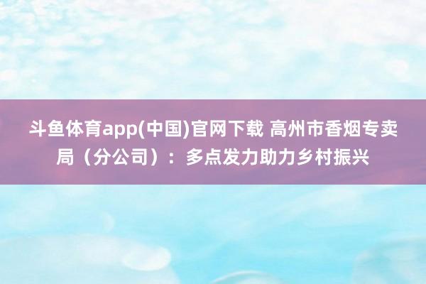 斗鱼体育app(中国)官网下载 高州市香烟专卖局（分公司）：多点发力助力乡村振兴