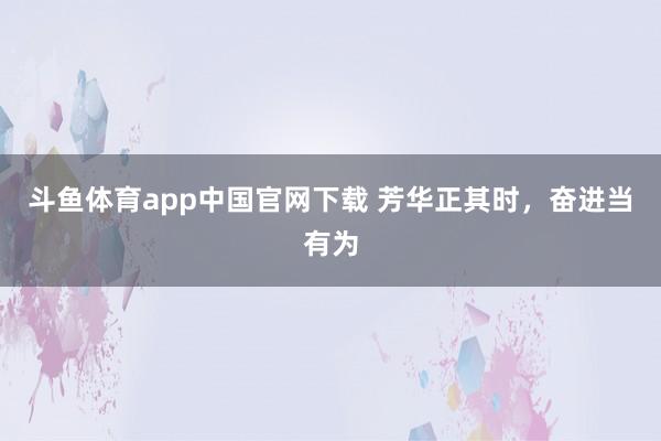 斗鱼体育app中国官网下载 芳华正其时，奋进当有为