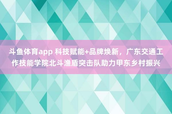 斗鱼体育app 科技赋能+品牌焕新，广东交通工作技能学院北斗渔盾突击队助力甲东乡村振兴
