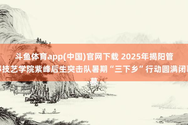 斗鱼体育app(中国)官网下载 2025年揭阳管事技艺学院紫峰后生突击队暑期“三下乡”行动圆满闭幕