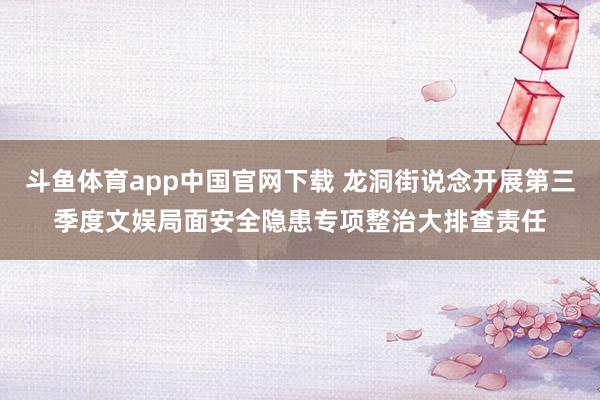斗鱼体育app中国官网下载 龙洞街说念开展第三季度文娱局面安全隐患专项整治大排查责任
