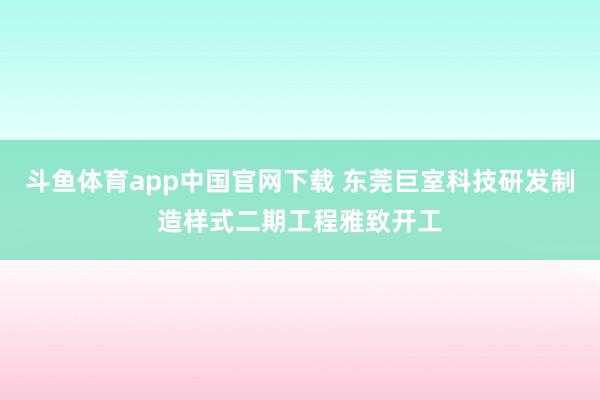 斗鱼体育app中国官网下载 东莞巨室科技研发制造样式二期工程雅致开工
