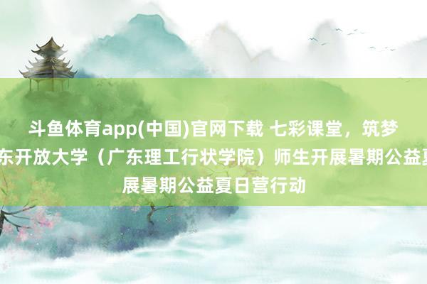 斗鱼体育app(中国)官网下载 七彩课堂，筑梦童心——广东开放大学（广东理工行状学院）师生开展暑期公益夏日营行动