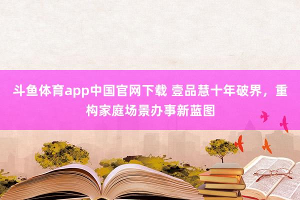 斗鱼体育app中国官网下载 壹品慧十年破界，重构家庭场景办事新蓝图