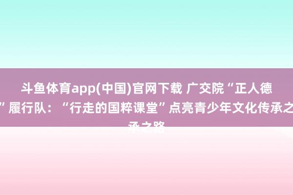 斗鱼体育app(中国)官网下载 广交院“正人德谈”履行队：“行走的国粹课堂”点亮青少年文化传承之路