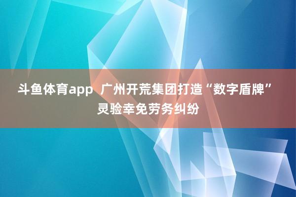 斗鱼体育app  广州开荒集团打造“数字盾牌” 灵验幸免劳务纠纷