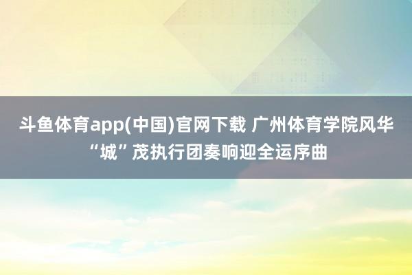 斗鱼体育app(中国)官网下载 广州体育学院风华“城”茂执行团奏响迎全运序曲