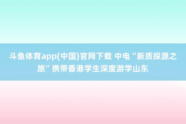 斗鱼体育app(中国)官网下载 中电“新质探源之旅”携带香港学生深度游学山东