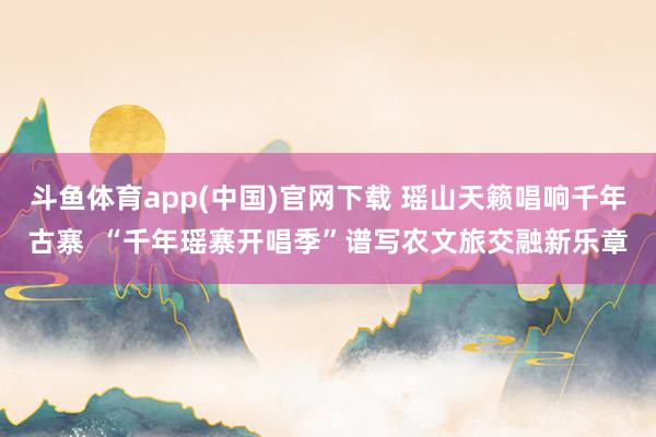 斗鱼体育app(中国)官网下载 瑶山天籁唱响千年古寨  “千年瑶寨开唱季”谱写农文旅交融新乐章