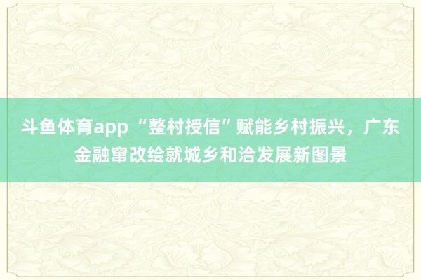 斗鱼体育app “整村授信”赋能乡村振兴，广东金融窜改绘就城乡和洽发展新图景