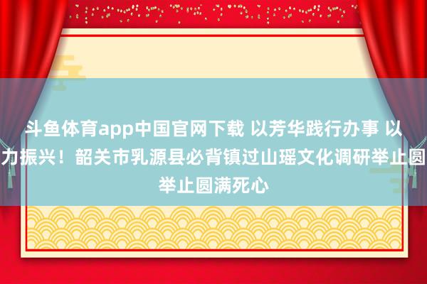 斗鱼体育app中国官网下载 以芳华践行办事 以实干助力振兴！韶关市乳源县必背镇过山瑶文化调研举止圆满死心