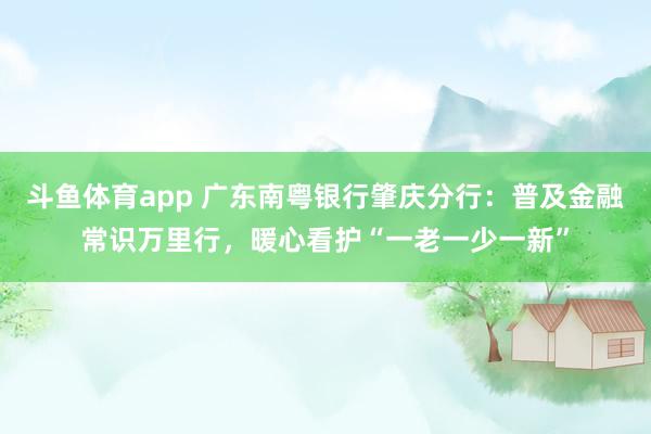 斗鱼体育app 广东南粤银行肇庆分行：普及金融常识万里行，暖心看护“一老一少一新”