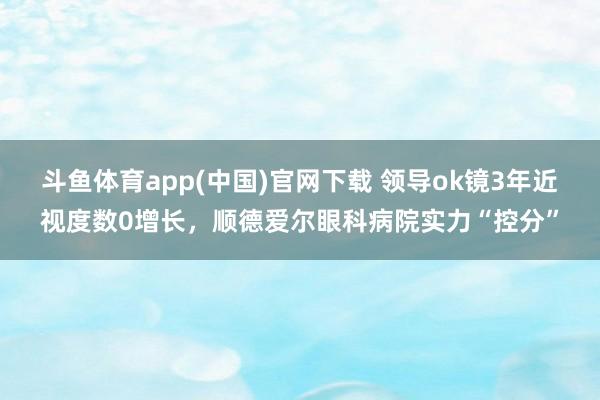 斗鱼体育app(中国)官网下载 领导ok镜3年近视度数0增长，顺德爱尔眼科病院实力“控分”
