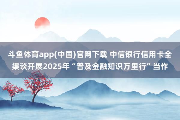 斗鱼体育app(中国)官网下载 中信银行信用卡全渠谈开展2025年“普及金融知识万里行”当作