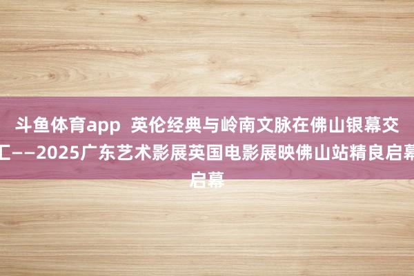 斗鱼体育app  英伦经典与岭南文脉在佛山银幕交汇——2025广东艺术影展英国电影展映佛山站精良启幕