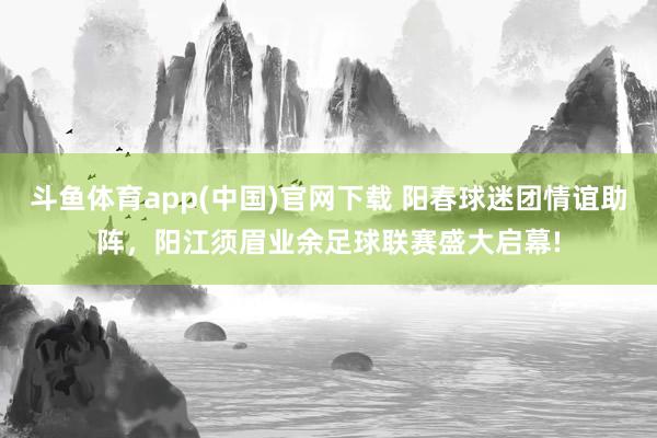 斗鱼体育app(中国)官网下载 阳春球迷团情谊助阵，阳江须眉业余足球联赛盛大启幕!