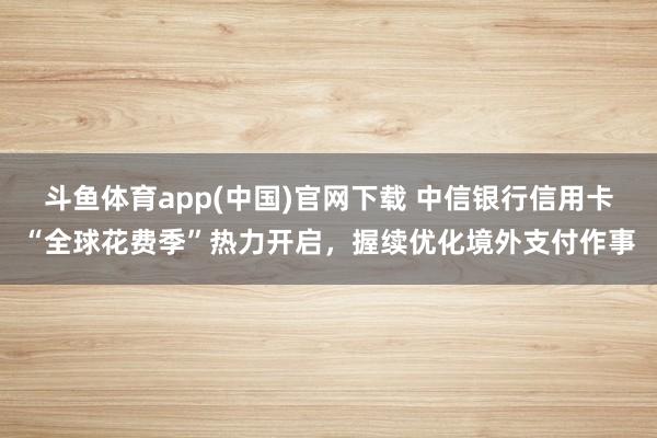 斗鱼体育app(中国)官网下载 中信银行信用卡“全球花费季”热力开启，握续优化境外支付作事
