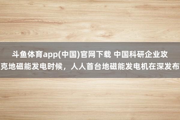斗鱼体育app(中国)官网下载 中国科研企业攻克地磁能发电时候，人人首台地磁能发电机在深发布