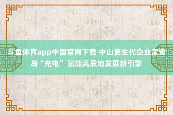 斗鱼体育app中国官网下载 中山更生代企业家鹭岛“充电” 赋能高质地发展新引擎