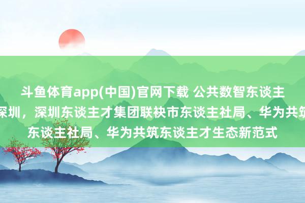 斗鱼体育app(中国)官网下载 公共数智东谈主才发展立异基地落子深圳，深圳东谈主才集团联袂市东谈主社局、华为共筑东谈主才生态新范式