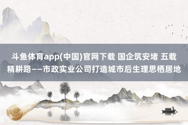 斗鱼体育app(中国)官网下载 国企筑安堵 五载精耕路——市政实业公司打造城市后生理思栖居地