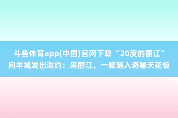 斗鱼体育app(中国)官网下载 “20度的丽江”向羊城发出邀约：来丽江，一脚踏入避暑天花板