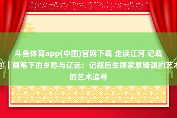 斗鱼体育app(中国)官网下载 走读江河 记载岭南③｜画笔下的乡愁与辽远：记叙后生画家袁锋渊的艺术追寻
