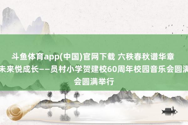 斗鱼体育app(中国)官网下载 六秩春秋谱华章 乐启未来悦成长——员村小学贺建校60周年校园音乐会圆满举行