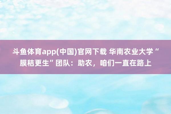 斗鱼体育app(中国)官网下载 华南农业大学“膜秸更生”团队：助农，咱们一直在路上