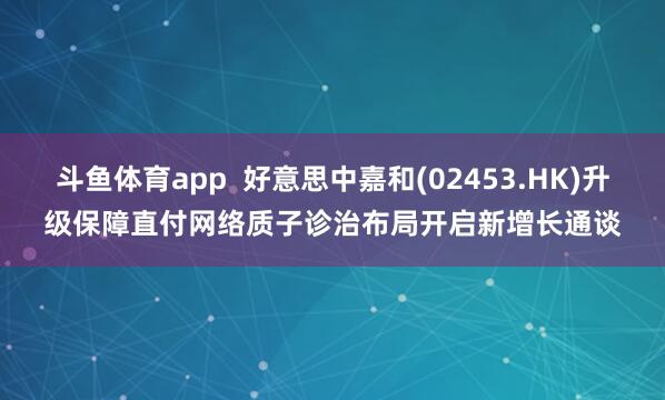 斗鱼体育app  好意思中嘉和(02453.HK)升级保障直付网络　质子诊治布局开启新增长通谈