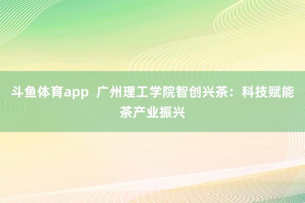 斗鱼体育app  广州理工学院智创兴茶：科技赋能茶产业振兴