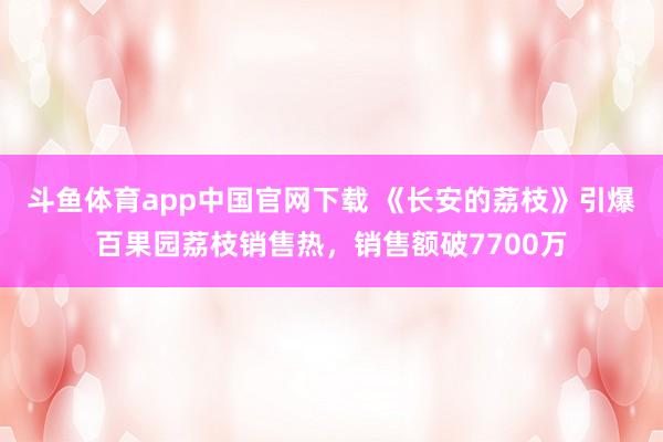 斗鱼体育app中国官网下载 《长安的荔枝》引爆百果园荔枝销售热，销售额破7700万