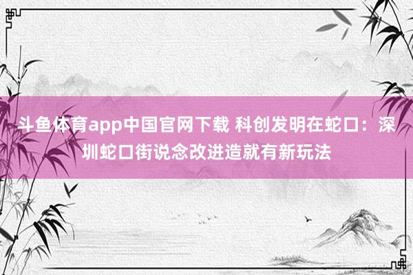 斗鱼体育app中国官网下载 科创发明在蛇口：深圳蛇口街说念改进造就有新玩法