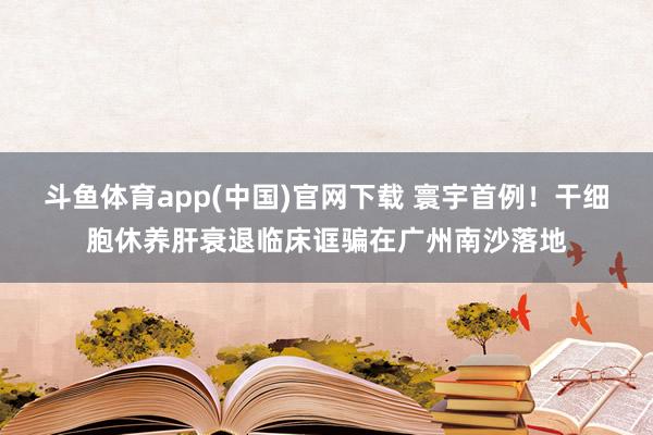斗鱼体育app(中国)官网下载 寰宇首例！干细胞休养肝衰退临床诓骗在广州南沙落地