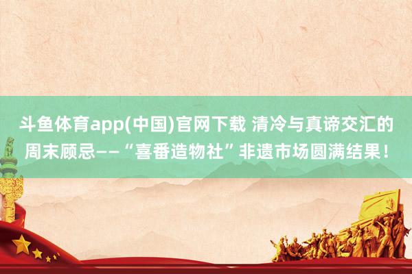 斗鱼体育app(中国)官网下载 清冷与真谛交汇的周末顾忌——“喜番造物社”非遗市场圆满结果！