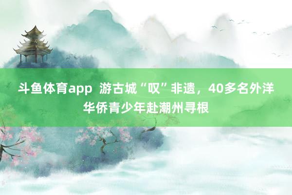斗鱼体育app  游古城“叹”非遗，40多名外洋华侨青少年赴潮州寻根
