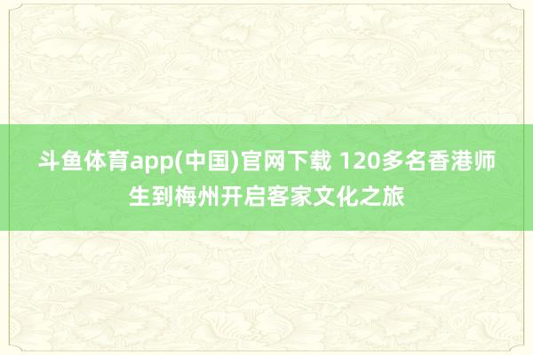 斗鱼体育app(中国)官网下载 120多名香港师生到梅州开启客家文化之旅