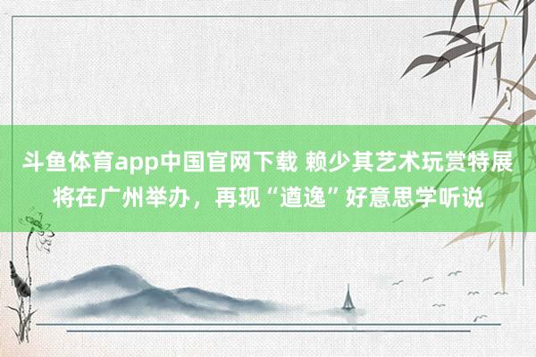 斗鱼体育app中国官网下载 赖少其艺术玩赏特展将在广州举办，再现“遒逸”好意思学听说