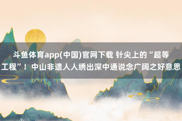 斗鱼体育app(中国)官网下载 针尖上的“超等工程”！中山非遗人人绣出深中通说念广阔之好意思