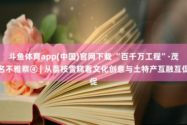 斗鱼体育app(中国)官网下载 “百千万工程”·茂名不雅察④ | 从荔枝雪糕看文化创意与土特产互融互促
