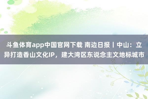 斗鱼体育app中国官网下载 南边日报丨中山：立异打造香山文化IP，建大湾区东说念主文地标城市
