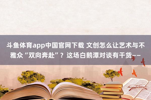 斗鱼体育app中国官网下载 文创怎么让艺术与不雅众“双向奔赴”？这场白鹅潭对谈有干货——