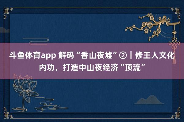 斗鱼体育app 解码“香山夜墟”②｜修王人文化内功，打造中山夜经济“顶流”
