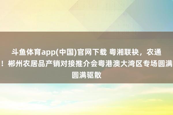 斗鱼体育app(中国)官网下载 粤湘联袂，农通湾区！郴州农居品产销对接推介会粤港澳大湾区专场圆满驱散