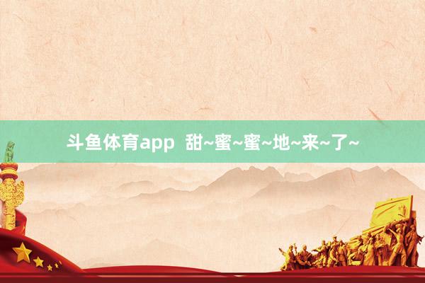 斗鱼体育app  甜~蜜~蜜~地~来~了~