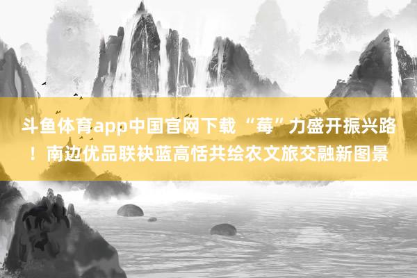 斗鱼体育app中国官网下载 “莓”力盛开振兴路！南边优品联袂蓝高恬共绘农文旅交融新图景