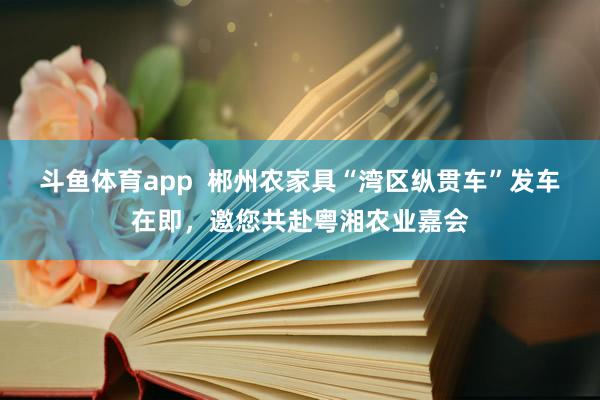 斗鱼体育app  郴州农家具“湾区纵贯车”发车在即，邀您共赴粤湘农业嘉会