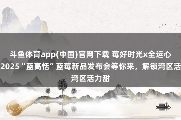 斗鱼体育app(中国)官网下载 莓好时光x全运心思！2025“蓝高恬”蓝莓新品发布会等你来，解锁湾区活力甜